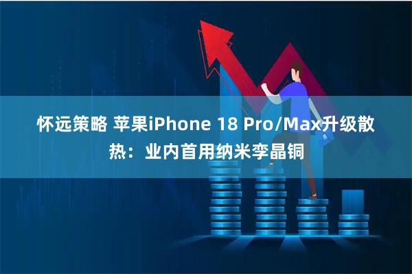 怀远策略 苹果iPhone 18 Pro/Max升级散热：业内首用纳米孪晶铜