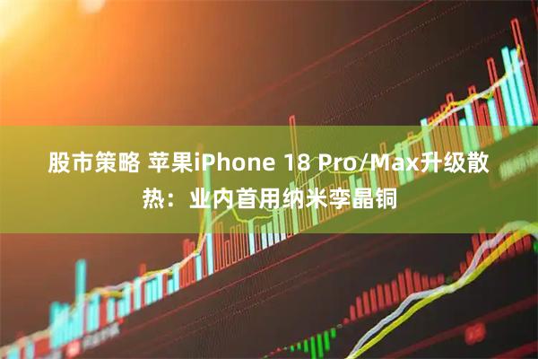 股市策略 苹果iPhone 18 Pro/Max升级散热：业内首用纳米孪晶铜