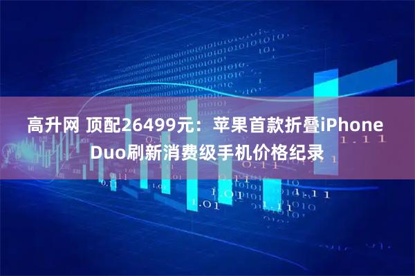 高升网 顶配26499元：苹果首款折叠iPhone Duo刷新消费级手机价格纪录