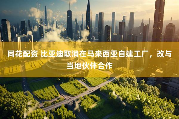 同花配资 比亚迪取消在马来西亚自建工厂，改与当地伙伴合作