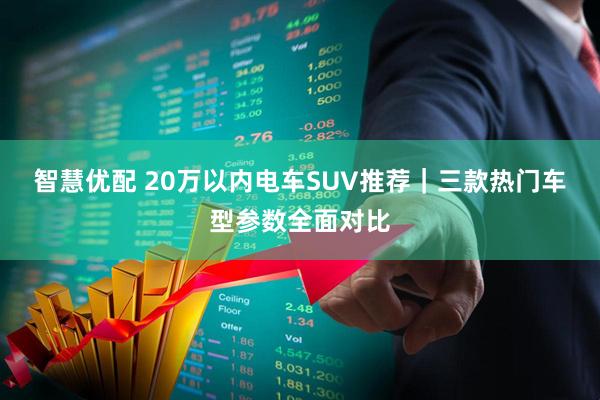 智慧优配 20万以内电车SUV推荐｜三款热门车型参数全面对比