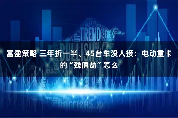 富盈策略 三年折一半、45台车没人接：电动重卡的“残值劫”怎么