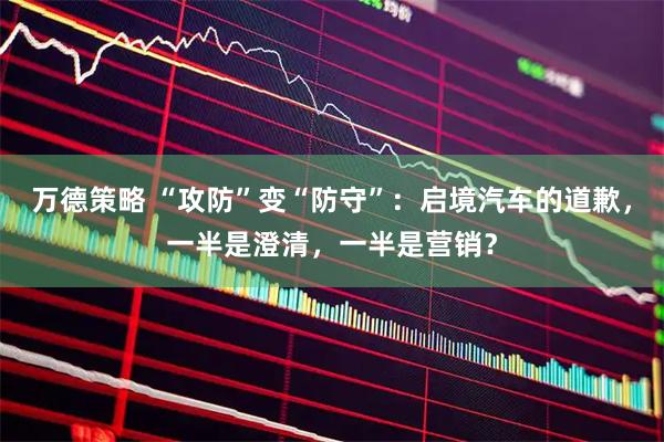 万德策略 “攻防”变“防守”：启境汽车的道歉，一半是澄清，一半是营销？