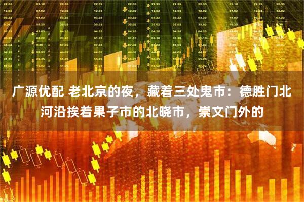 广源优配 老北京的夜，藏着三处鬼市：德胜门北河沿挨着果子市的北晓市，崇文门外的