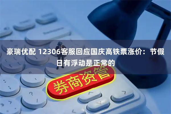 豪瑞优配 12306客服回应国庆高铁票涨价：节假日有浮动是正常的