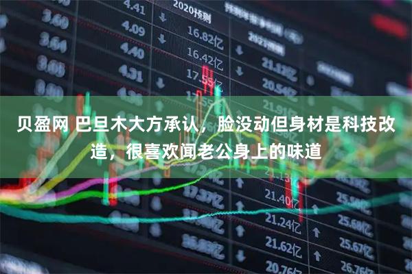 贝盈网 巴旦木大方承认，脸没动但身材是科技改造，很喜欢闻老公身上的味道