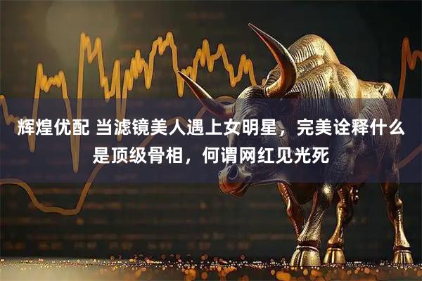 辉煌优配 当滤镜美人遇上女明星，完美诠释什么是顶级骨相，何谓网红见光死
