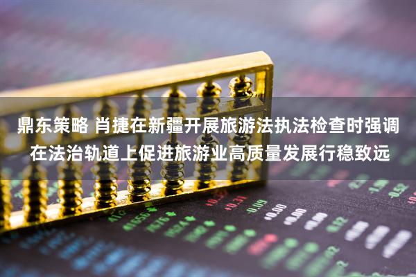 鼎东策略 肖捷在新疆开展旅游法执法检查时强调 在法治轨道上促进旅游业高质量发展行稳致远