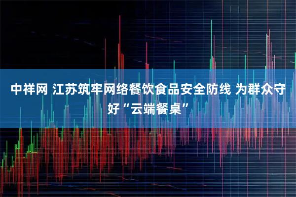 中祥网 江苏筑牢网络餐饮食品安全防线 为群众守好“云端餐桌”