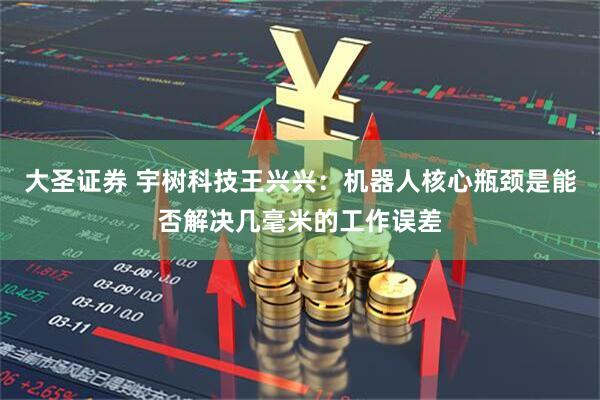 大圣证券 宇树科技王兴兴：机器人核心瓶颈是能否解决几毫米的工作误差