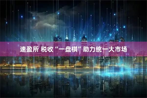 速盈所 税收“一盘棋”助力统一大市场