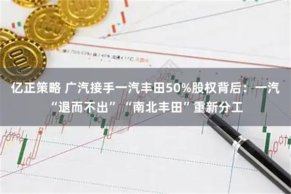 亿正策略 广汽接手一汽丰田50%股权背后：一汽“退而不出” “南北丰田”重新分工