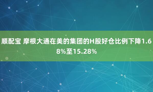 顺配宝 摩根大通在美的集团的H股好仓比例下降1.68%至15.28%