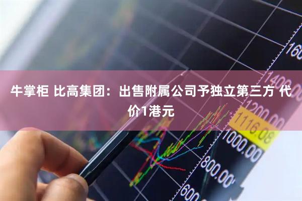 牛掌柜 比高集团：出售附属公司予独立第三方 代价1港元