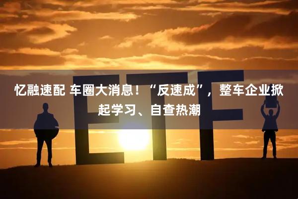 忆融速配 车圈大消息！“反速成”，整车企业掀起学习、自查热潮