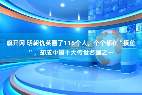 旗开网 明朝仇英画了115个人，个个都在“摸鱼”，却成中国十大传世名画之一