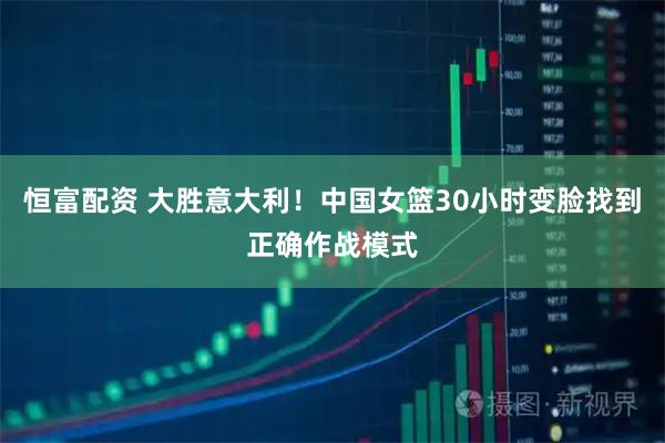 恒富配资 大胜意大利!中国女篮30小时变脸找到正确作战模式