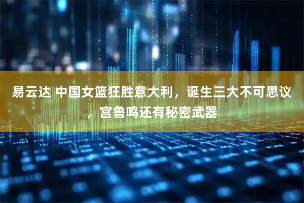 易云达 中国女篮狂胜意大利,诞生三大不可思议,宫鲁鸣还有秘密武器