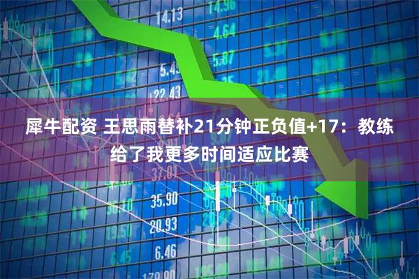 犀牛配资 王思雨替补21分钟正负值+17：教练给了我更多时间适应比赛