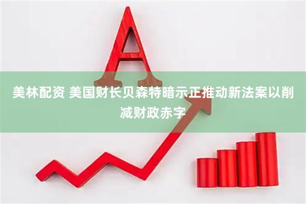 美林配资 美国财长贝森特暗示正推动新法案以削减财政赤字
