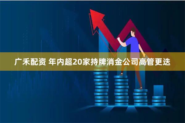 广禾配资 年内超20家持牌消金公司高管更迭