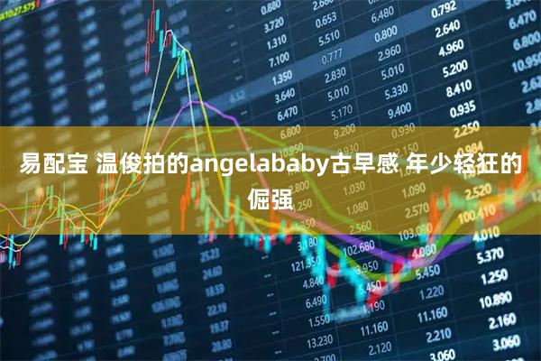 易配宝 温俊拍的angelababy古早感 年少轻狂的倔强