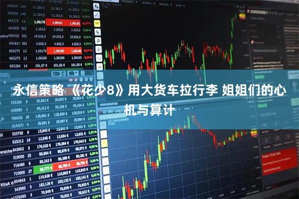 永信策略 《花少8》用大货车拉行李 姐姐们的心机与算计