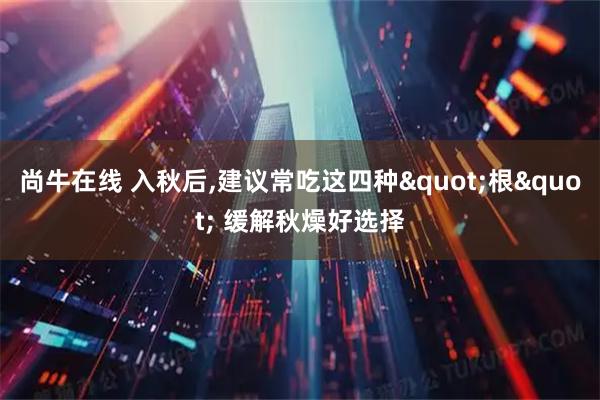 尚牛在线 入秋后,建议常吃这四种"根" 缓解秋燥好选择