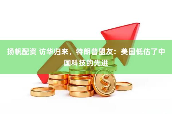 扬帆配资 访华归来,特朗普盟友:美国低估了中国科技的先进