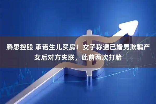 腾思控股 承诺生儿买房！女子称遭已婚男欺骗产女后对方失联，此前两次打胎