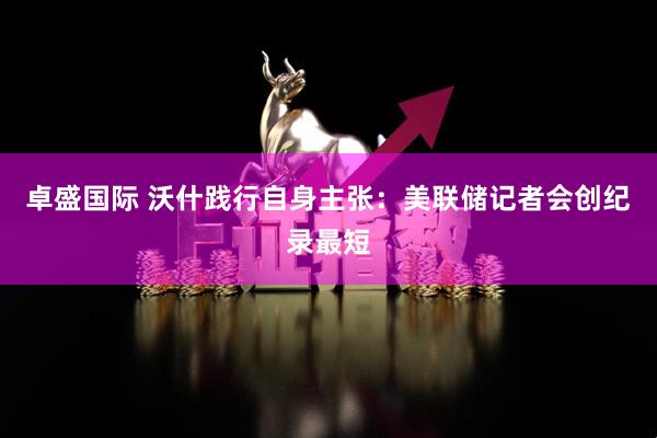 卓盛国际 沃什践行自身主张：美联储记者会创纪录最短
