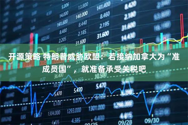 开源策略 特朗普威胁欧盟：若接纳加拿大为“准成员国”，就准备承受关税吧