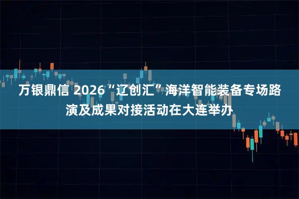 万银鼎信 2026“辽创汇”海洋智能装备专场路演及成果对接活动在大连举办