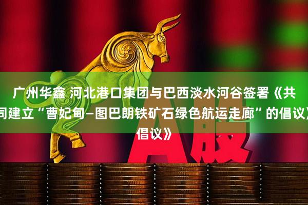 广州华鑫 河北港口集团与巴西淡水河谷签署《共同建立“曹妃甸—图巴朗铁矿石绿色航运走廊”的倡议》